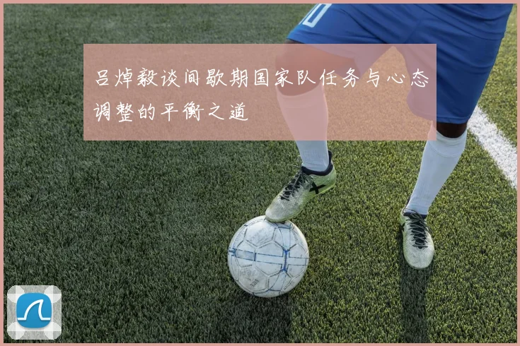 吕焯毅谈间歇期国家队任务与心态调整的平衡之道