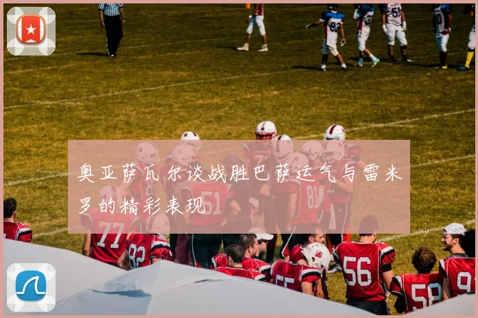 奥亚萨瓦尔谈战胜巴萨运气与雷米罗的精彩表现