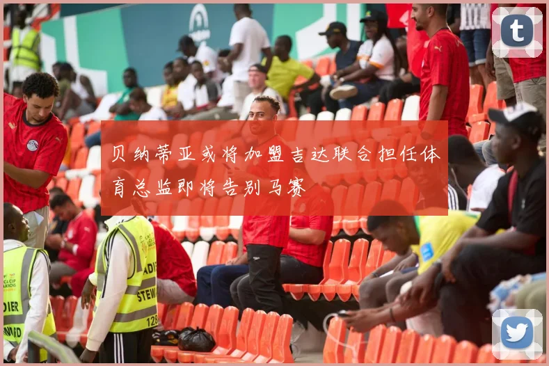贝纳蒂亚或将加盟吉达联合担任体育总监即将告别马赛