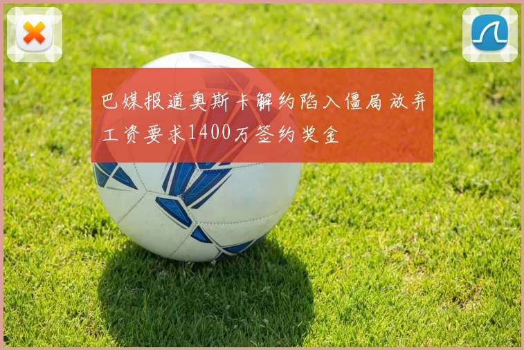 巴媒报道奥斯卡解约陷入僵局放弃工资要求1400万签约奖金