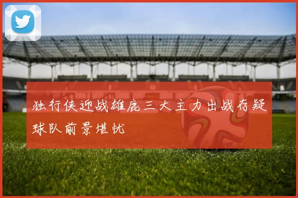 独行侠迎战雄鹿三大主力出战存疑球队前景堪忧
