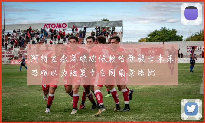 阿特金森若继续依赖哈登骑士未来恐难以为继夏季合同前景堪忧