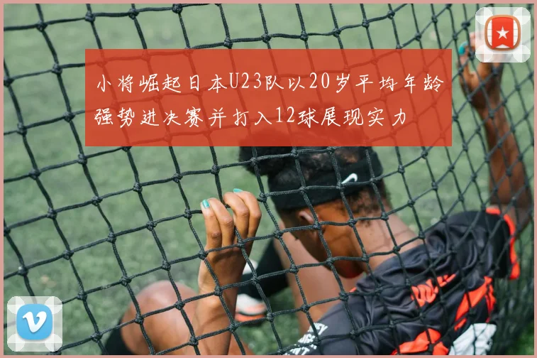 小将崛起日本U23队以20岁平均年龄强势进决赛并打入12球展现实力