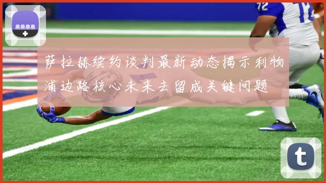 萨拉赫续约谈判最新动态揭示利物浦边路核心未来去留成关键问题