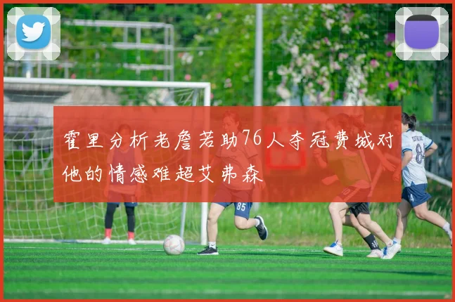 霍里分析老詹若助76人夺冠费城对他的情感难超艾弗森